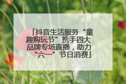 抖音生活服务“童趣购玩节”携手四大品牌专场直播，助力“六一”节日消费
