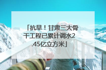 抗旱！甘肃三大骨干工程已累计调水2.45亿立方米