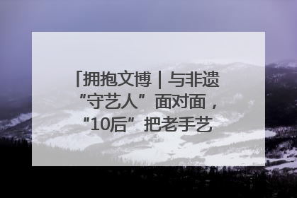 拥抱文博｜与非遗“守艺人”面对面，“10后”把老手艺玩出“潮”花样