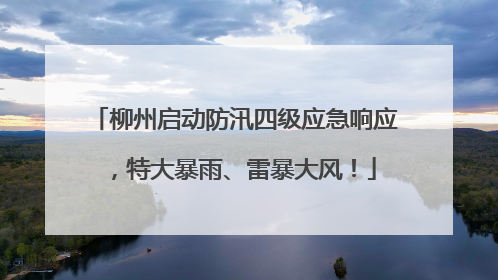 柳州启动防汛四级应急响应，特大暴雨、雷暴大风！