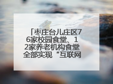 枣庄台儿庄区76家校园食堂、12家养老机构食堂全部实现“互联网+明厨亮灶”