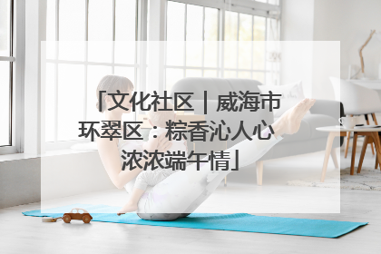 文化社区｜威海市环翠区：粽香沁人心 浓浓端午情