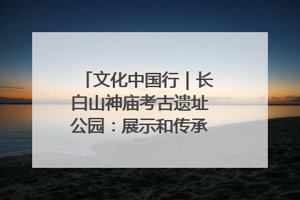 文化中国行｜长白山神庙考古遗址公园：展示和传承多民族文化交融