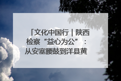 文化中国行｜陕西检察“益心为公”：从安塞腰鼓到洋县黄酒的非遗守护