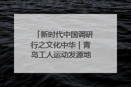 新时代中国调研行之文化中华｜青岛工人运动发源地红色文化浸人心