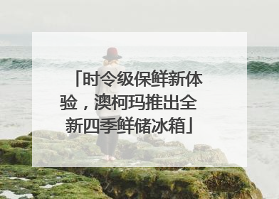 时令级保鲜新体验，澳柯玛推出全新四季鲜储冰箱