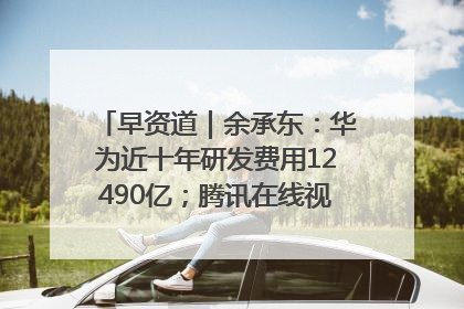 早资道｜余承东：华为近十年研发费用12490亿；腾讯在线视频重大组织调整