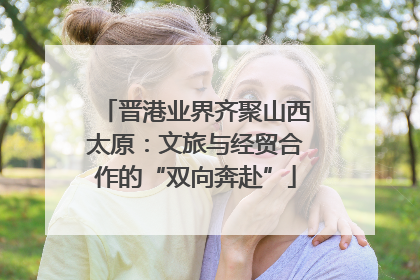 晋港业界齐聚山西太原：文旅与经贸合作的“双向奔赴”