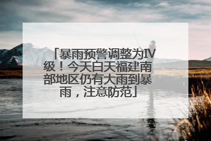 暴雨预警调整为Ⅳ级！今天白天福建南部地区仍有大雨到暴雨，注意防范