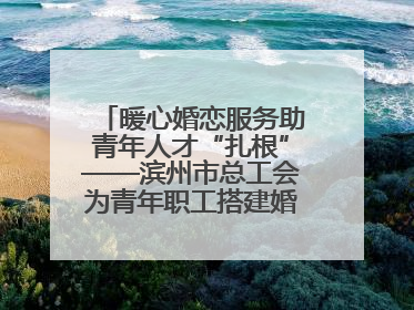 暖心婚恋服务助青年人才“扎根”——滨州市总工会为青年职工搭建婚恋幸福阶梯