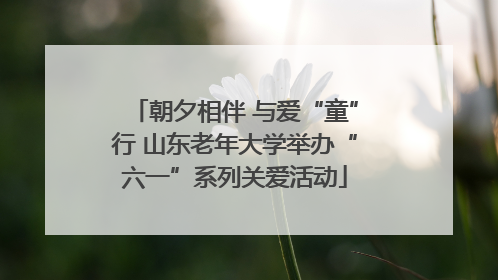 朝夕相伴 与爱“童”行 山东老年大学举办“六一”系列关爱活动