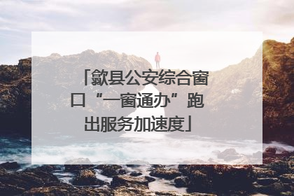 歙县公安综合窗口“一窗通办”跑出服务加速度