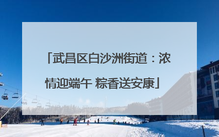 武昌区白沙洲街道：浓情迎端午 粽香送安康