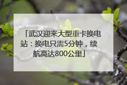 武汉迎来大型重卡换电站：换电只需5分钟，续航高达800公里