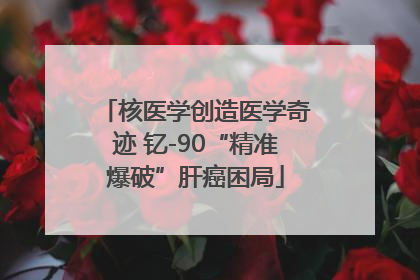 核医学创造医学奇迹 钇-90“精准爆破”肝癌困局