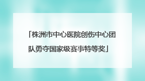 株洲市中心医院创伤中心团队勇夺国家级赛事特等奖