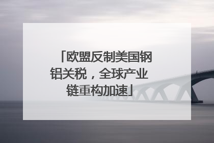 欧盟反制美国钢铝关税，全球产业链重构加速