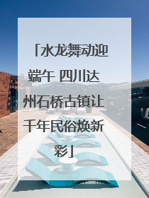 水龙舞动迎端午 四川达州石桥古镇让千年民俗焕新彩