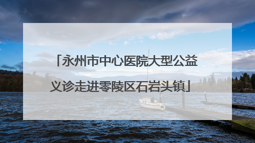 永州市中心医院大型公益义诊走进零陵区石岩头镇