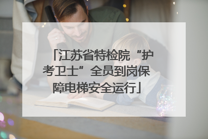 江苏省特检院“护考卫士”全员到岗保障电梯安全运行
