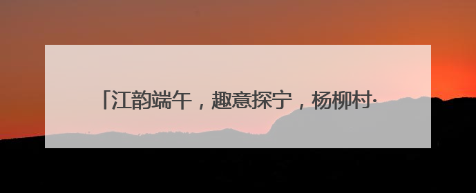 江韵端午，趣意探宁，杨柳村·江宁端午非遗系列活动圆满举行