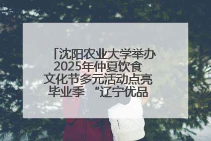 沈阳农业大学举办2025年仲夏饮食文化节多元活动点亮毕业季 “辽宁优品”进校园首站启动