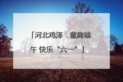 河北鸡泽：童趣端午 快乐“六一”
