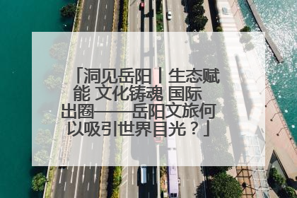 洞见岳阳丨生态赋能 文化铸魂 国际出圈——岳阳文旅何以吸引世界目光？