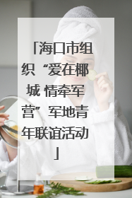 海口市组织“爱在椰城 情牵军营”军地青年联谊活动