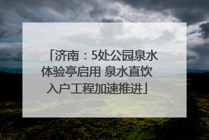 济南：5处公园泉水体验亭启用 泉水直饮入户工程加速推进