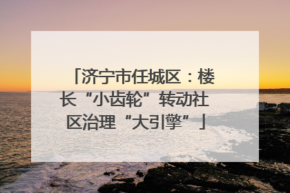 济宁市任城区：楼长“小齿轮”转动社区治理“大引擎”