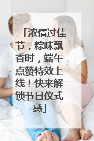 浓情过佳节，粽味飘香时，端午点赞特效上线！快来解锁节日仪式感