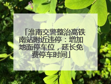 淮南交警整治高铁南站附近违停：增加地面停车位，延长免费停车时间