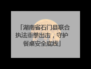 湖南省石门县联合执法重拳出击，守护餐桌安全底线