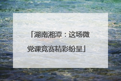 湖南湘潭：这场微党课竞赛精彩纷呈