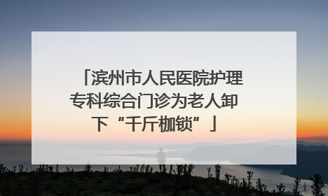 滨州市人民医院护理专科综合门诊为老人卸下“千斤枷锁”