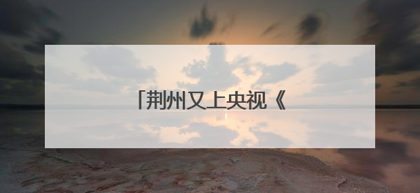 荆州又上央视《新闻联播》了！