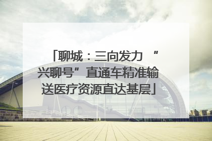 聊城：三向发力 “兴聊号”直通车精准输送医疗资源直达基层