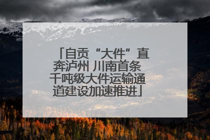 自贡“大件”直奔泸州 川南首条千吨级大件运输通道建设加速推进