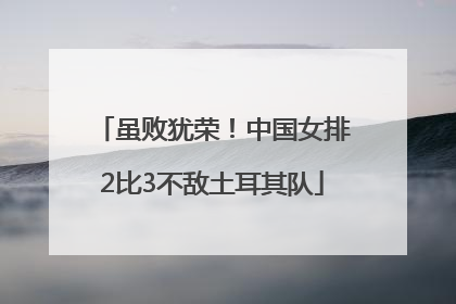 虽败犹荣！中国女排2比3不敌土耳其队