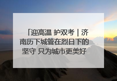 迎高温 护双考｜济南历下城管在烈日下的坚守 只为城市更美好 学子更安心