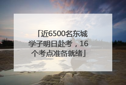 近6500名东城学子明日赴考，16个考点准备就绪