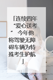 连续四年“爱心送考” 今年他将驾驶无障碍车辆为特殊考生护航