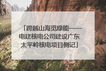 跨越山海觅绿能——电建核电公司建设广东太平岭核电项目侧记