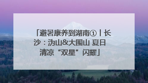 避暑康养到湖南①丨长沙：沩山&大围山 夏日清凉“双星”闪耀