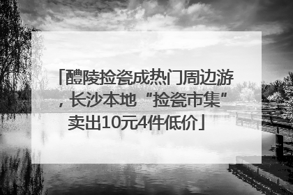 醴陵捡瓷成热门周边游，长沙本地“捡瓷市集”卖出10元4件低价