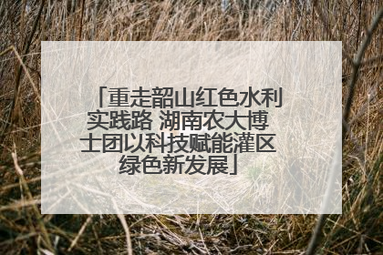重走韶山红色水利实践路 湖南农大博士团以科技赋能灌区绿色新发展