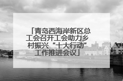 青岛西海岸新区总工会召开工会助力乡村振兴“十大行动”工作推进会议