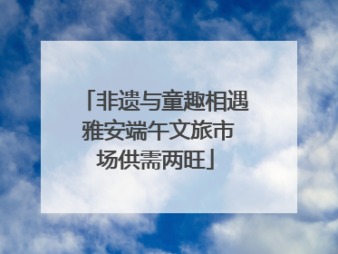 非遗与童趣相遇 雅安端午文旅市场供需两旺