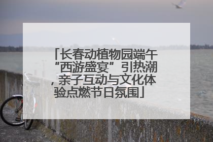 长春动植物园端午“西游盛宴”引热潮，亲子互动与文化体验点燃节日氛围